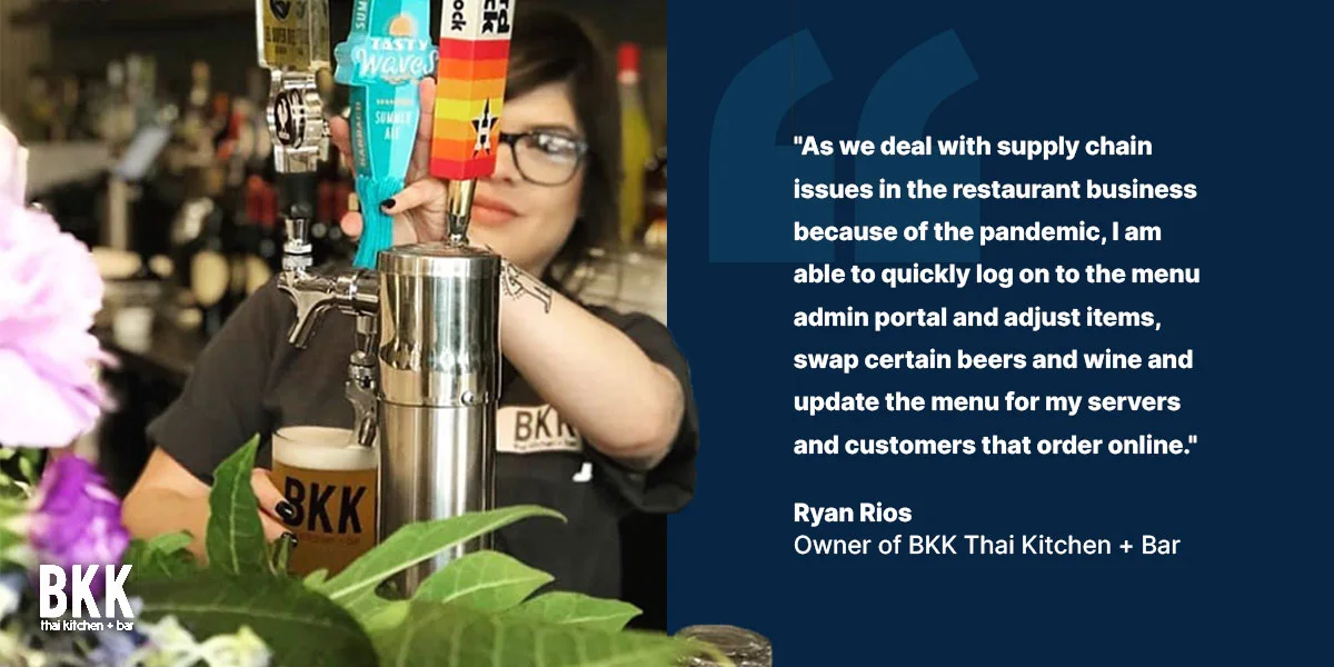 "As we deal with supply chain issues in the restaurant business because of the pandemic, I am able to quickly log on to the menu admin protal and adjust items, swap certain beers and wine and update the menu for my servers and customers that order online." - Ryan Rios, Owner of BKK Thai Kitchen and Bar