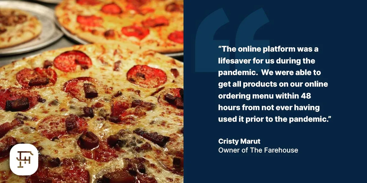 "The online platform was a lifesaver for us during the pandemic. We were able to get all products on our online ordering menu within 48 hours from not ever having used it prior to the pandemic." - Cristy Marut, Owner of The Farehouse