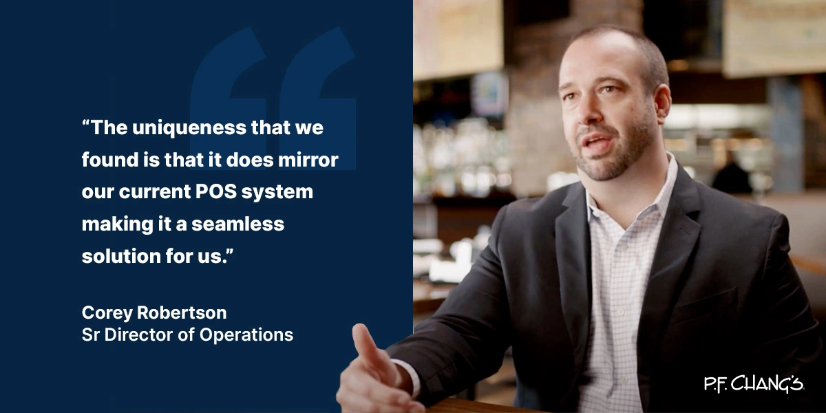 "The uniqueness that we found is that it does mirror our current POS system making it a seamless solution for us." - Corey Robertson, Sr Director of Operations, PF Changs